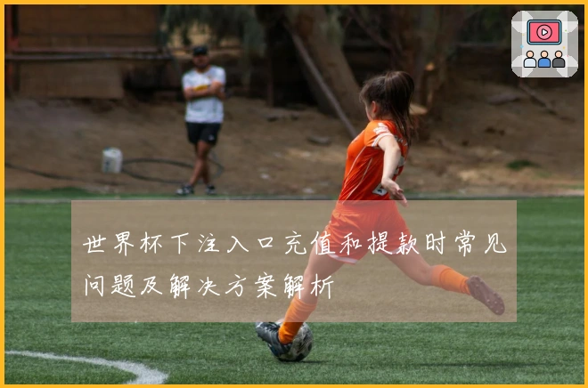 世界杯下注入口充值和提款时常见问题及解决方案解析