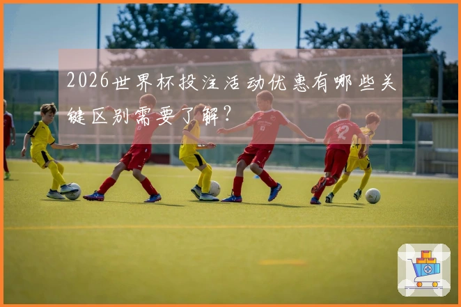 2026世界杯投注活动优惠有哪些关键区别需要了解？